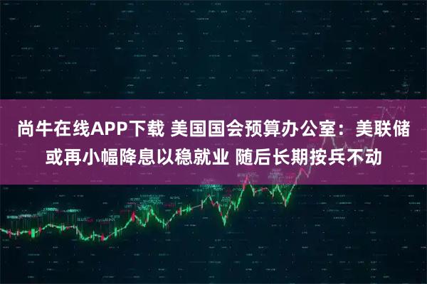 尚牛在线APP下载 美国国会预算办公室：美联储或再小幅降息以稳就业 随后长期按兵不动