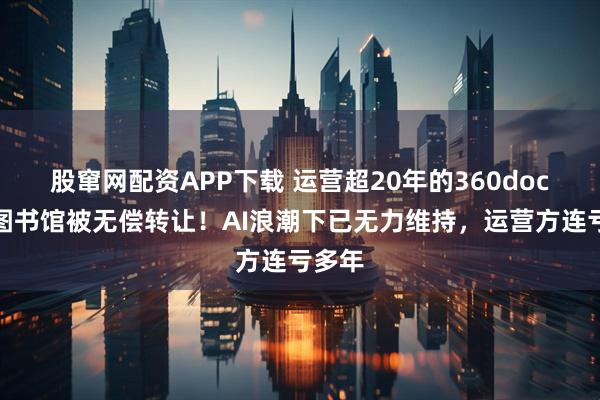 股窜网配资APP下载 运营超20年的360doc个人图书馆被无偿转让！AI浪潮下已无力维持，运营方连亏多年
