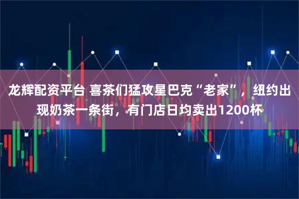 龙辉配资平台 喜茶们猛攻星巴克“老家”，纽约出现奶茶一条街，有门店日均卖出1200杯