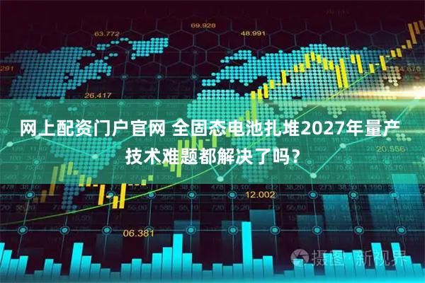 网上配资门户官网 全固态电池扎堆2027年量产 技术难题都解决了吗？