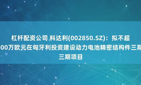 杠杆配资公司 科达利(002850.SZ)：拟不超过5000万欧元在匈牙利投资建设动力电池精密结构件三期项目