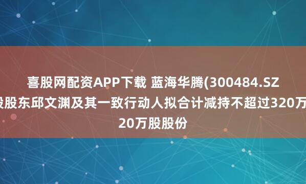 喜股网配资APP下载 蓝海华腾(300484.SZ)：控股股东邱文渊及其一致行动人拟合计减持不超过320万股股份