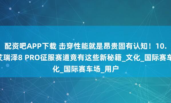 配资吧APP下载 击穿性能就是昂贵固有认知！10.19万的艾瑞泽8 PRO征服赛道竟有这些新秘籍_文化_国际赛车场_用户