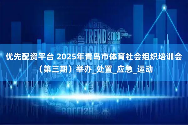 优先配资平台 2025年青岛市体育社会组织培训会（第三期）举办_处置_应急_运动