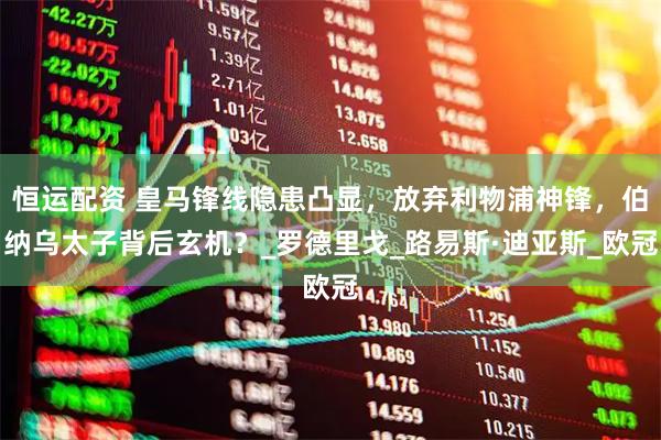 恒运配资 皇马锋线隐患凸显，放弃利物浦神锋，伯纳乌太子背后玄机？_罗德里戈_路易斯·迪亚斯_欧冠