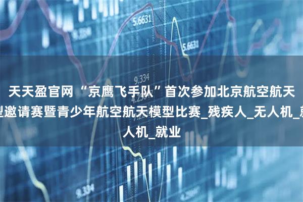 天天盈官网 “京鹰飞手队”首次参加北京航空航天模型邀请赛暨青少年航空航天模型比赛_残疾人_无人机_就业