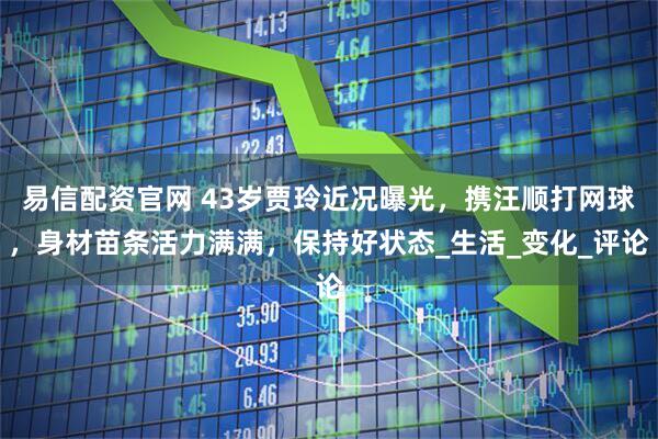 易信配资官网 43岁贾玲近况曝光，携汪顺打网球，身材苗条活力满满，保持好状态_生活_变化_评论