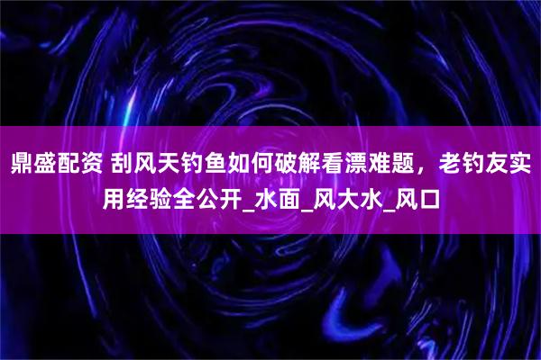 鼎盛配资 刮风天钓鱼如何破解看漂难题，老钓友实用经验全公开_水面_风大水_风口