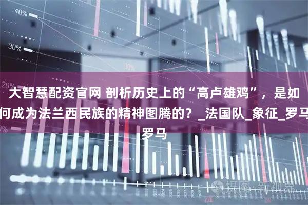 大智慧配资官网 剖析历史上的“高卢雄鸡”，是如何成为法兰西民族的精神图腾的？_法国队_象征_罗马
