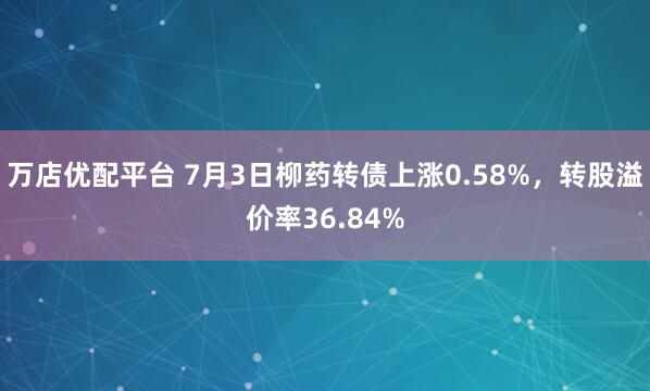 万店优配平台 7月3日柳药转债上涨0.58%，转股溢价率36.84%