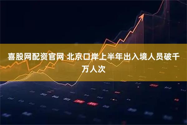 喜股网配资官网 北京口岸上半年出入境人员破千万人次