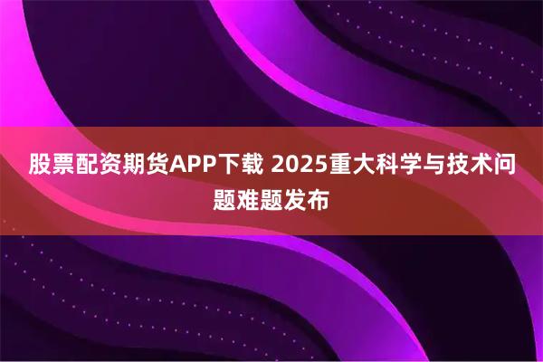 股票配资期货APP下载 2025重大科学与技术问题难题发布