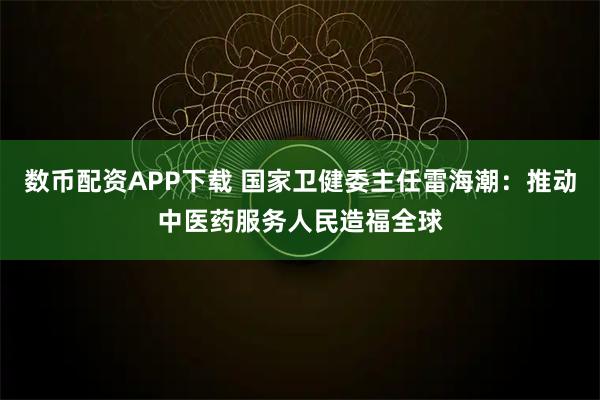 数币配资APP下载 国家卫健委主任雷海潮：推动中医药服务人民造福全球