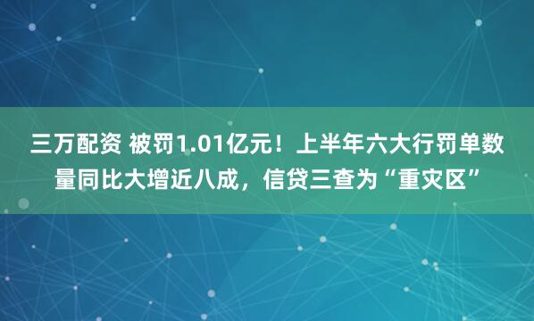 三万配资 被罚1.01亿元！上半年六大行罚单数量同比大增近八成，信贷三查为“重灾区”