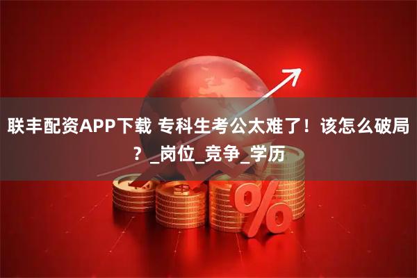 联丰配资APP下载 专科生考公太难了！该怎么破局？_岗位_竞争_学历