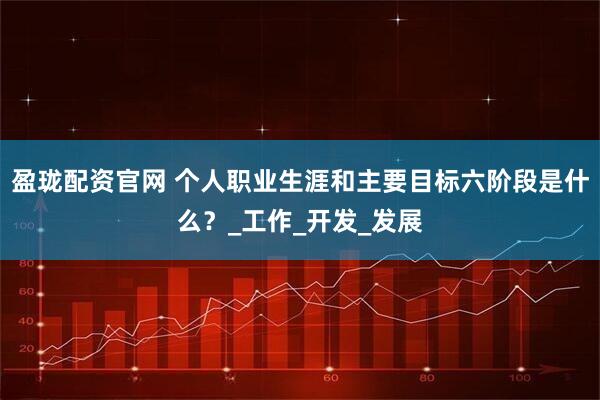 盈珑配资官网 个人职业生涯和主要目标六阶段是什么？_工作_开发_发展
