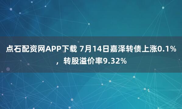 点石配资网APP下载 7月14日嘉泽转债上涨0.1%，转股溢价率9.32%
