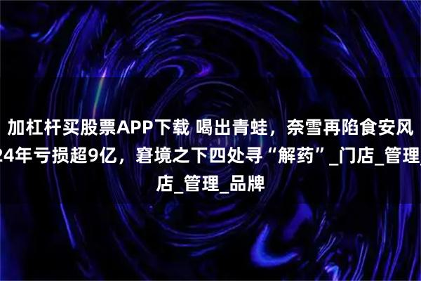 加杠杆买股票APP下载 喝出青蛙，奈雪再陷食安风波！24年亏损超9亿，窘境之下四处寻“解药”_门店_管理_品牌