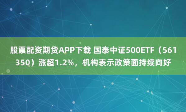 股票配资期货APP下载 国泰中证500ETF（561350）涨超1.2%，机构表示政策面持续向好