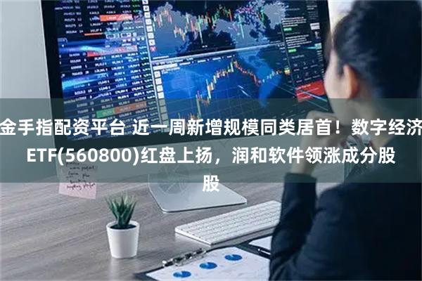 金手指配资平台 近一周新增规模同类居首！数字经济ETF(560800)红盘上扬，润和软件领涨成分股