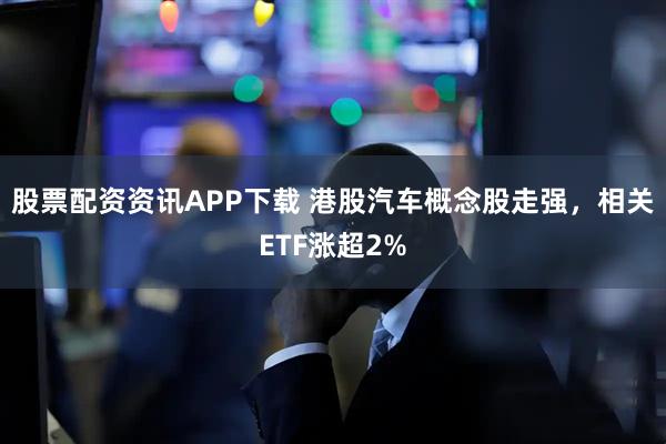 股票配资资讯APP下载 港股汽车概念股走强，相关ETF涨超2%