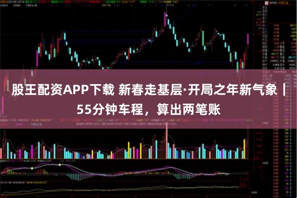 股王配资APP下载 新春走基层·开局之年新气象｜55分钟车程，算出两笔账