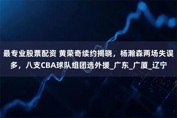 最专业股票配资 黄荣奇续约揭晓，杨瀚森两场失误多，八支CBA球队组团选外援_广东_广厦_辽宁