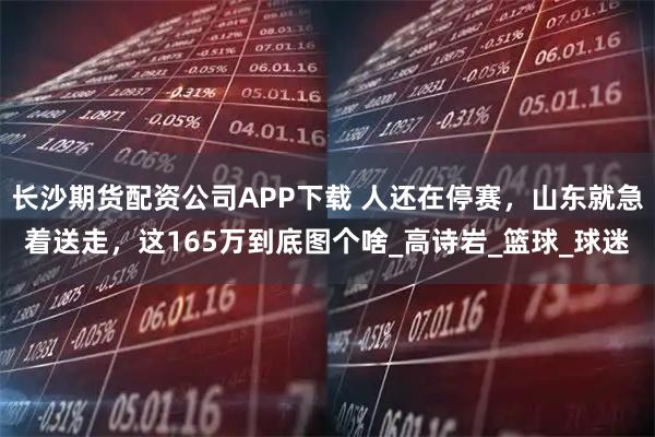 长沙期货配资公司APP下载 人还在停赛，山东就急着送走，这165万到底图个啥_高诗岩_篮球_球迷