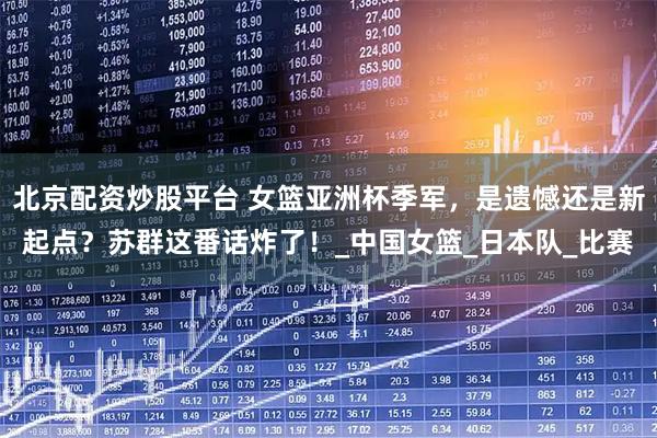 北京配资炒股平台 女篮亚洲杯季军，是遗憾还是新起点？苏群这番话炸了！_中国女篮_日本队_比赛