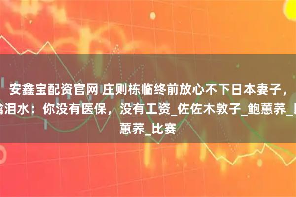 安鑫宝配资官网 庄则栋临终前放心不下日本妻子，眼噙泪水：你没有医保，没有工资_佐佐木敦子_鲍蕙荞_比赛