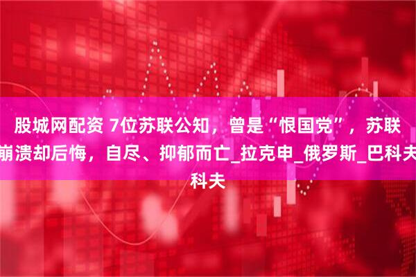 股城网配资 7位苏联公知，曾是“恨国党”，苏联崩溃却后悔，自尽、抑郁而亡_拉克申_俄罗斯_巴科夫