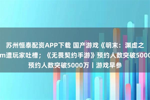 苏州恒泰配资APP下载 国产游戏《明末：渊虚之羽》首发Steam遭玩家吐槽；《无畏契约手游》预约人数突破5000万丨游戏早参