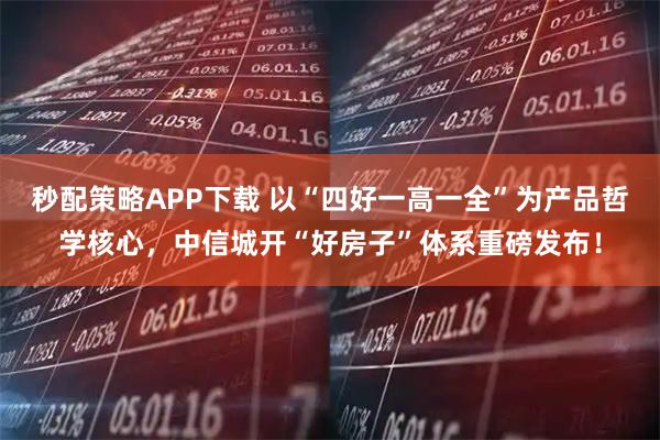 秒配策略APP下载 以“四好一高一全”为产品哲学核心，中信城开“好房子”体系重磅发布！