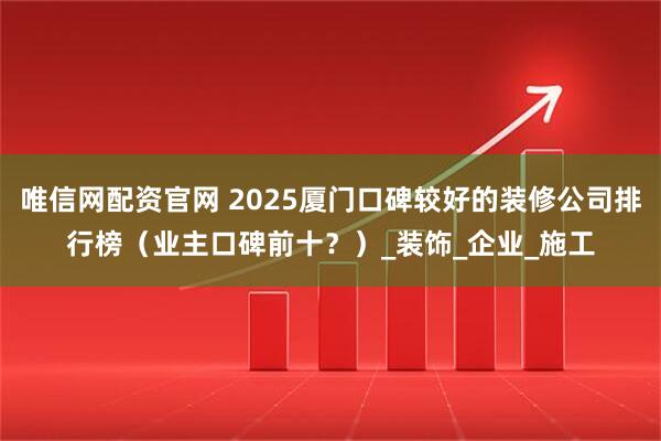 唯信网配资官网 2025厦门口碑较好的装修公司排行榜（业主口碑前十？）_装饰_企业_施工