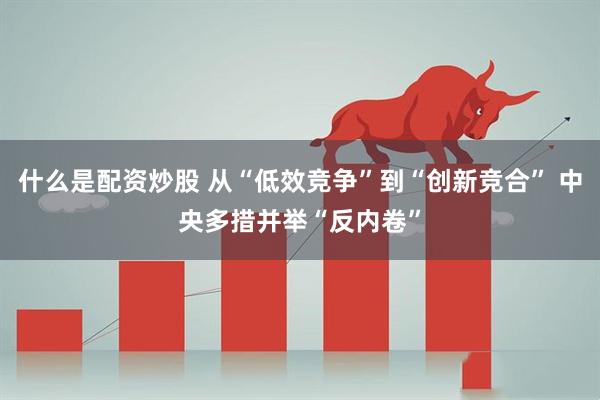 什么是配资炒股 从“低效竞争”到“创新竞合” 中央多措并举“反内卷”