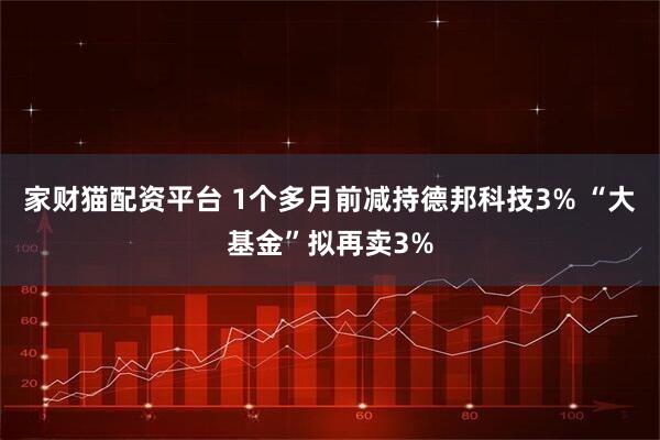 家财猫配资平台 1个多月前减持德邦科技3% “大基金”拟再卖3%