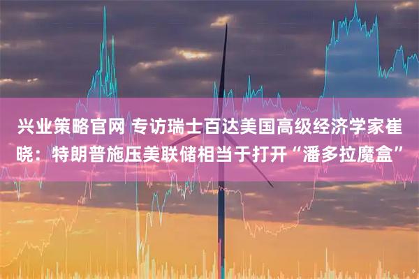 兴业策略官网 专访瑞士百达美国高级经济学家崔晓：特朗普施压美联储相当于打开“潘多拉魔盒”