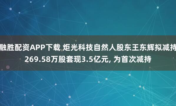 融胜配资APP下载 炬光科技自然人股东王东辉拟减持269.58万股套现3.5亿元, 为首次减持