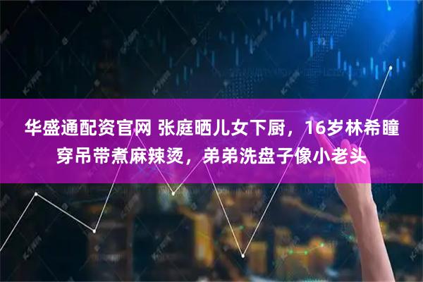 华盛通配资官网 张庭晒儿女下厨，16岁林希瞳穿吊带煮麻辣烫，弟弟洗盘子像小老头