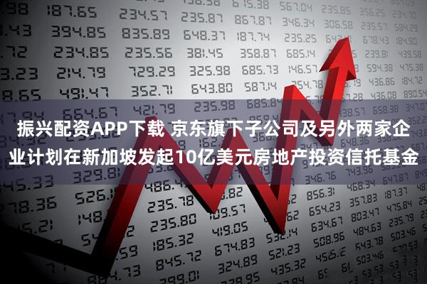 振兴配资APP下载 京东旗下子公司及另外两家企业计划在新加坡发起10亿美元房地产投资信托基金