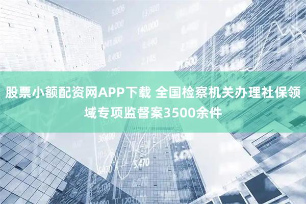 股票小额配资网APP下载 全国检察机关办理社保领域专项监督案3500余件