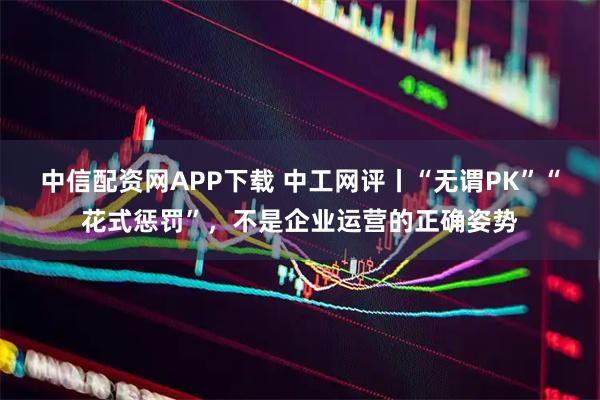 中信配资网APP下载 中工网评丨“无谓PK”“花式惩罚”，不是企业运营的正确姿势