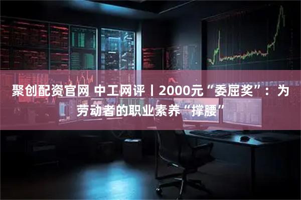 聚创配资官网 中工网评丨2000元“委屈奖”：为劳动者的职业素养“撑腰”
